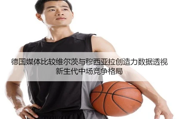 德国媒体比较维尔茨与穆西亚拉创造力数据透视新生代中场竞争格局