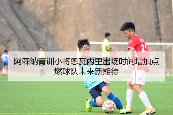 阿森纳青训小将恩瓦内里出场时间增加点燃球队未来新期待